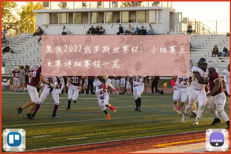 聚焦2022俄罗斯世界杯:小组赛至决赛详细赛程一览