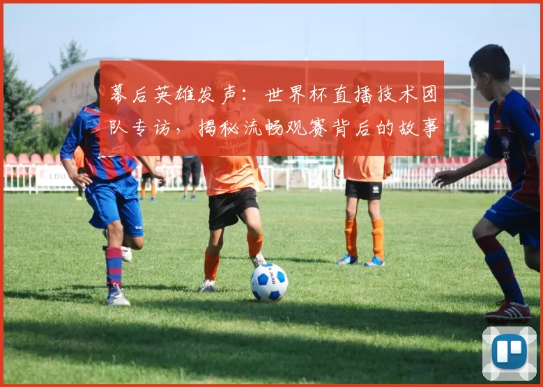 幕后英雄发声：世界杯直播技术团队专访，揭秘流畅观赛背后的故事