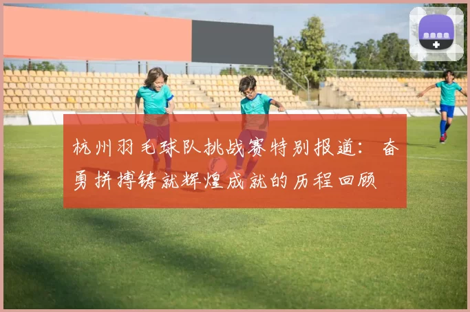 杭州羽毛球队挑战赛特别报道：奋勇拼搏铸就辉煌成就的历程回顾