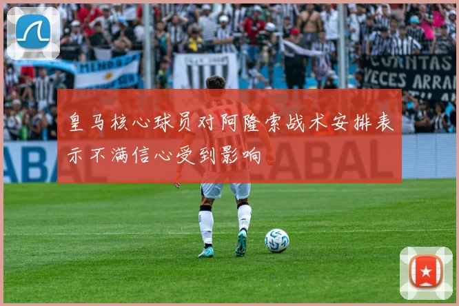 皇马核心球员对阿隆索战术安排表示不满信心受到影响