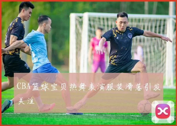 CBA篮球宝贝热舞表演服装滑落引发关注