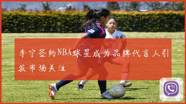 李宁签约NBA球星成为品牌代言人引发市场关注
