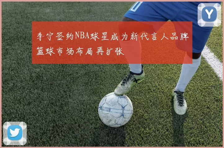 李宁签约NBA球星成为新代言人品牌篮球市场布局再扩张