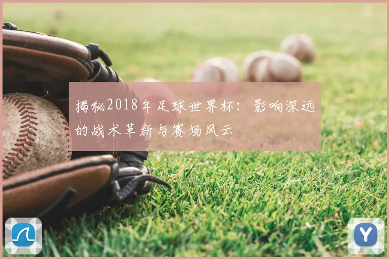 揭秘2018年足球世界杯:影响深远的战术革新与赛场风云