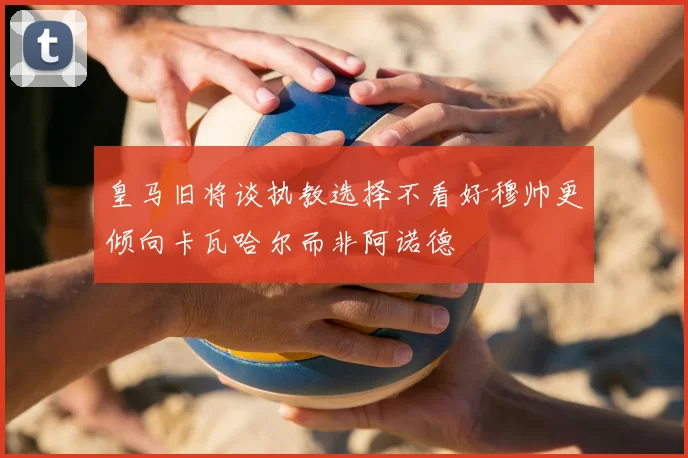 皇马旧将谈执教选择不看好穆帅更倾向卡瓦哈尔而非阿诺德