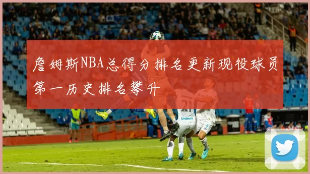 詹姆斯NBA总得分排名更新现役球员第一历史排名攀升