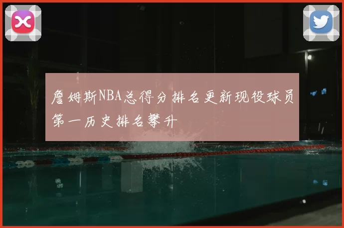 詹姆斯NBA总得分排名更新现役球员第一历史排名攀升
