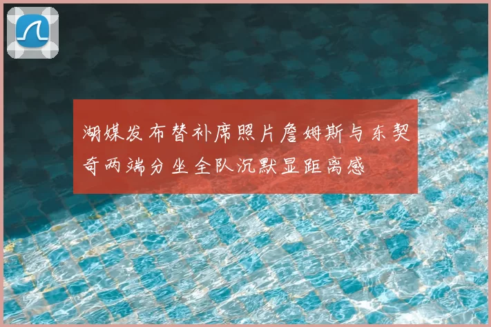 湖媒发布替补席照片詹姆斯与东契奇两端分坐全队沉默显距离感