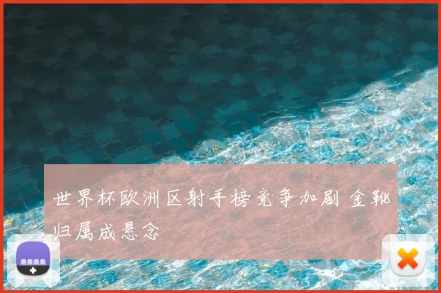 世界杯欧洲区射手榜竞争加剧 金靴归属成悬念