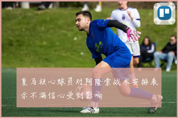 皇马核心球员对阿隆索战术安排表示不满信心受到影响