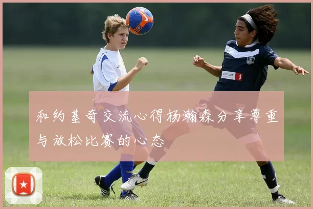 和约基奇交流心得杨瀚森分享尊重与放松比赛的心态