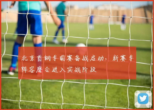 北京首钢季前赛备战启动,新赛季阵容磨合进入实战阶段