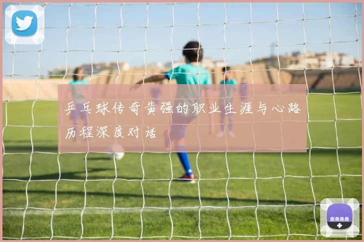 乒乓球传奇黄强的职业生涯与心路历程深度对话