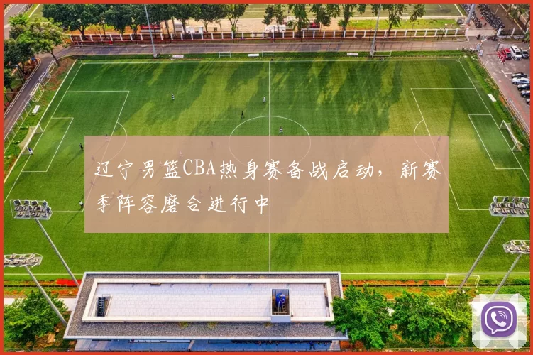 辽宁男篮CBA热身赛备战启动，新赛季阵容磨合进行中