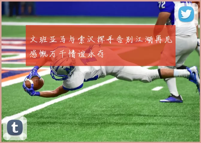 文班亚马与索汉挥手告别江湖再见感慨万千情谊永存