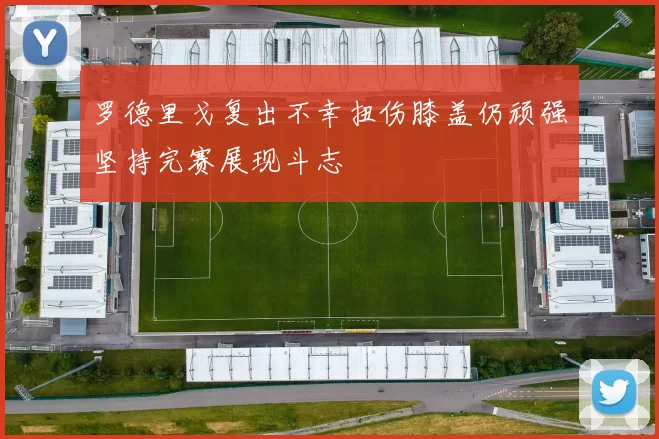 罗德里戈复出不幸扭伤膝盖仍顽强坚持完赛展现斗志