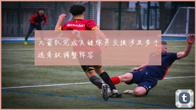 火箭队完成关键球员交换涉及多个选秀权调整阵容