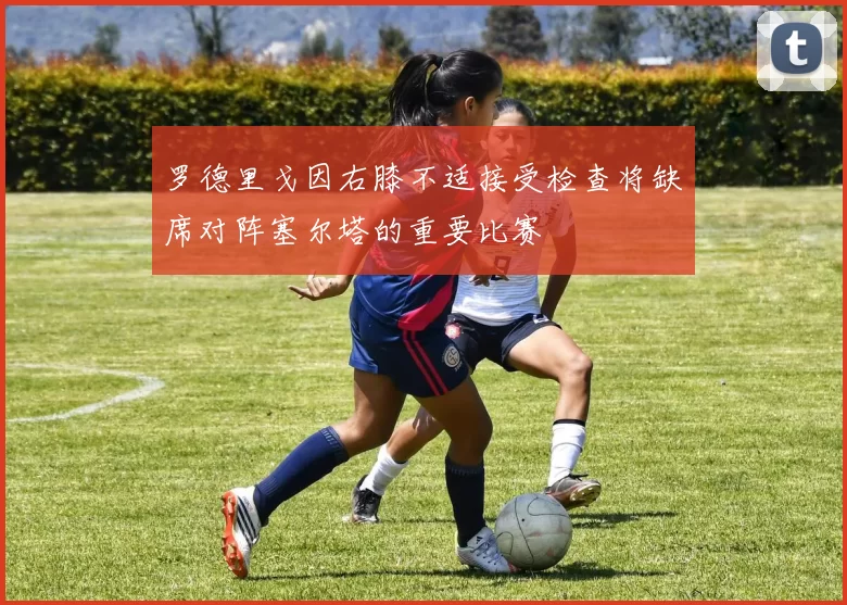 罗德里戈因右膝不适接受检查将缺席对阵塞尔塔的重要比赛