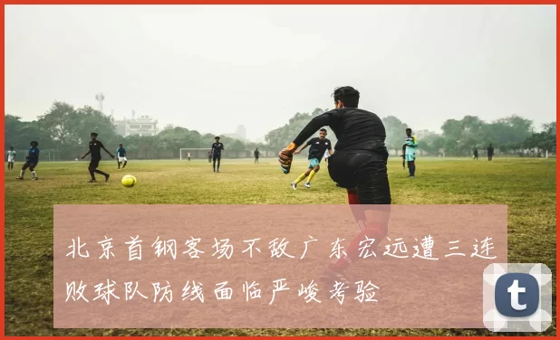 北京首钢客场不敌广东宏远遭三连败球队防线面临严峻考验