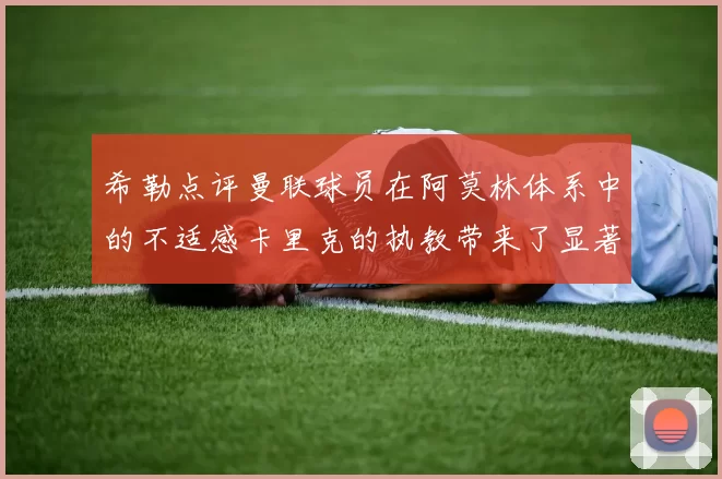 希勒点评曼联球员在阿莫林体系中的不适感卡里克的执教带来了显著变化