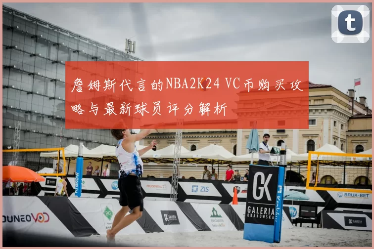 詹姆斯代言的NBA2K24 VC币购买攻略与最新球员评分解析