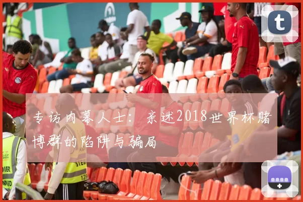 专访内幕人士：亲述2018世界杯赌博群的陷阱与骗局