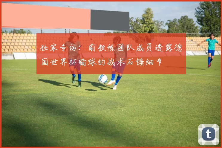独家专访：前教练团队成员透露德国世界杯输球的战术石锤细节
