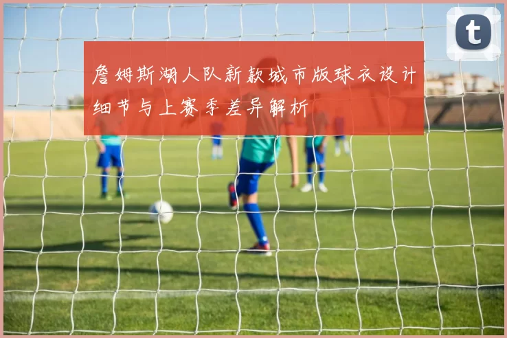 詹姆斯湖人队新款城市版球衣设计细节与上赛季差异解析