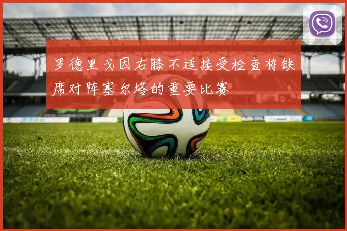 罗德里戈因右膝不适接受检查将缺席对阵塞尔塔的重要比赛