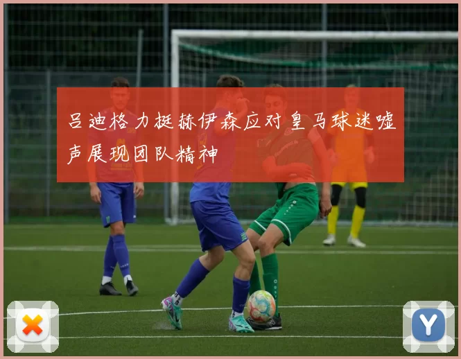 吕迪格力挺赫伊森应对皇马球迷嘘声展现团队精神