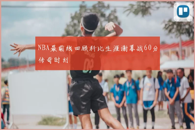 NBA最前线回顾科比生涯谢幕战60分传奇时刻