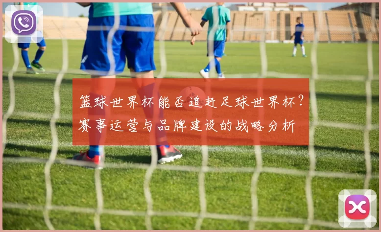 篮球世界杯能否追赶足球世界杯？赛事运营与品牌建设的战略分析