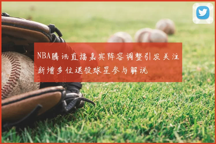 NBA腾讯直播嘉宾阵容调整引发关注新增多位退役球星参与解说