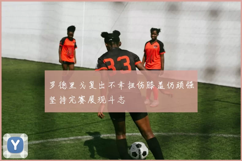 罗德里戈复出不幸扭伤膝盖仍顽强坚持完赛展现斗志
