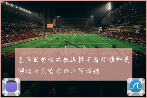 皇马旧将谈执教选择不看好穆帅更倾向卡瓦哈尔而非阿诺德