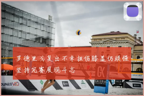 罗德里戈复出不幸扭伤膝盖仍顽强坚持完赛展现斗志