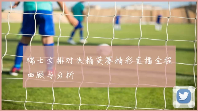 瑞士女排对决精英赛精彩直播全程回顾与分析
