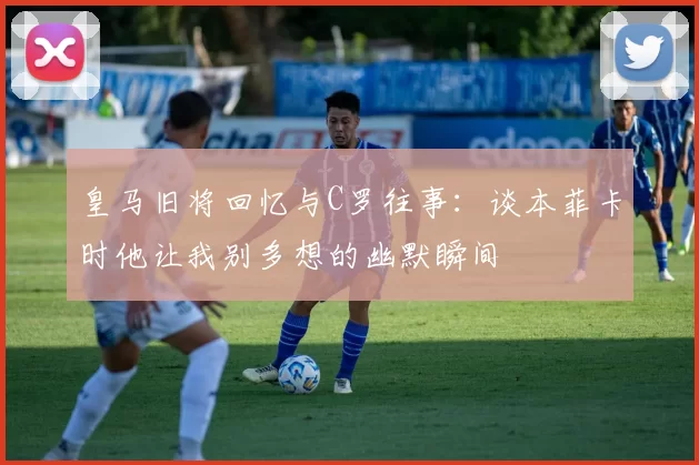 皇马旧将回忆与C罗往事：谈本菲卡时他让我别多想的幽默瞬间