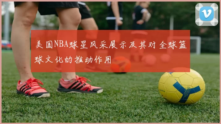 美国NBA球星风采展示及其对全球篮球文化的推动作用