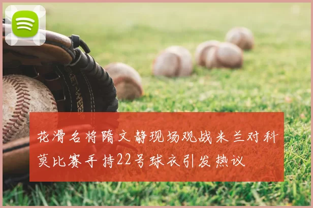 花滑名将隋文静现场观战米兰对科莫比赛手持22号球衣引发热议