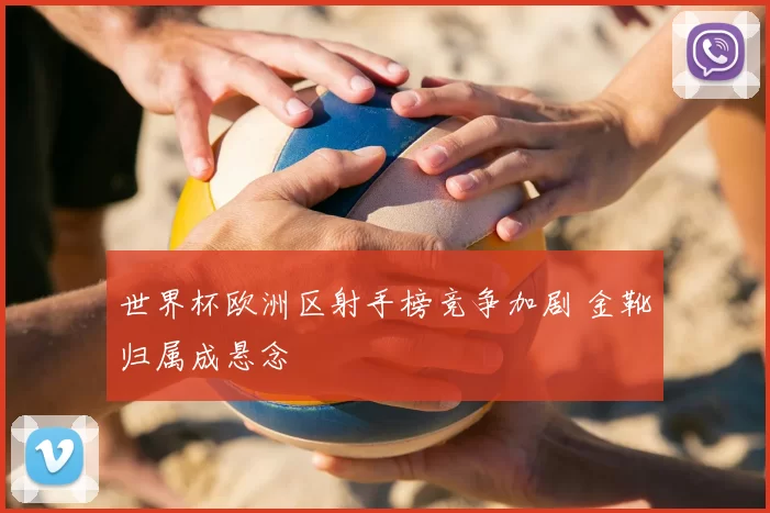世界杯欧洲区射手榜竞争加剧 金靴归属成悬念