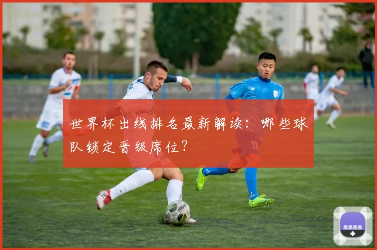 世界杯出线排名最新解读：哪些球队锁定晋级席位？