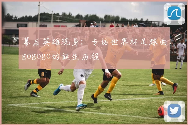 幕后英雄现身:专访世界杯足球曲gogogo的诞生历程