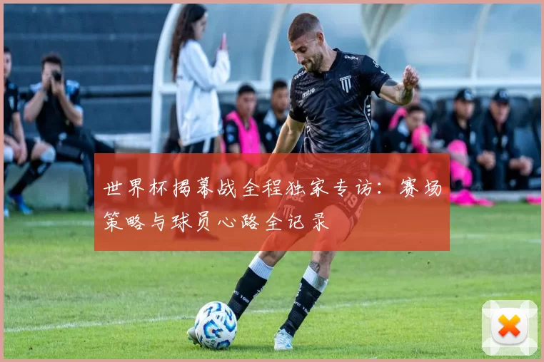 世界杯揭幕战全程独家专访：赛场策略与球员心路全记录