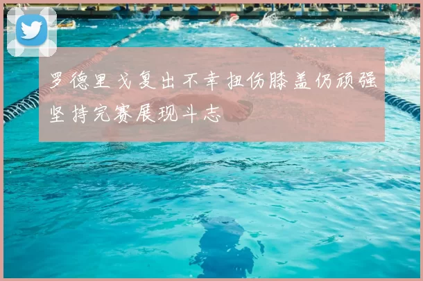 罗德里戈复出不幸扭伤膝盖仍顽强坚持完赛展现斗志