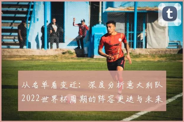 从名单看变迁:深度分析意大利队2022世界杯周期的阵容更迭与未来展望