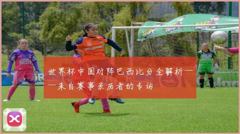 世界杯中国对阵巴西比分全解析——来自赛事亲历者的专访