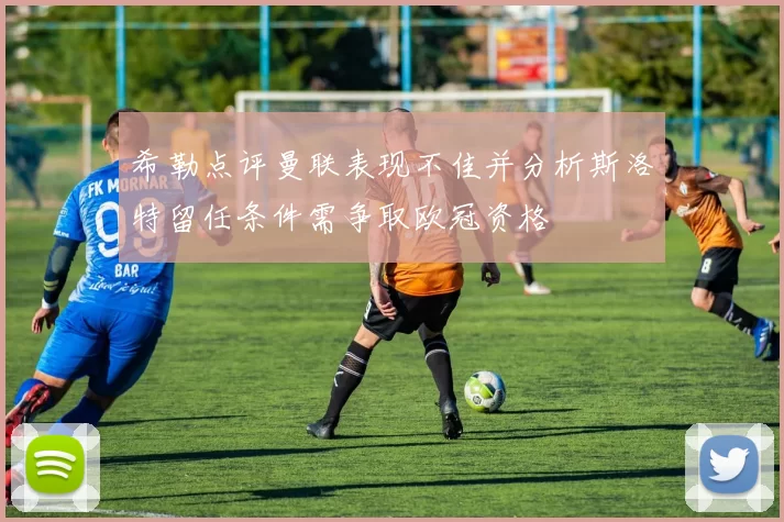 希勒点评曼联表现不佳并分析斯洛特留任条件需争取欧冠资格