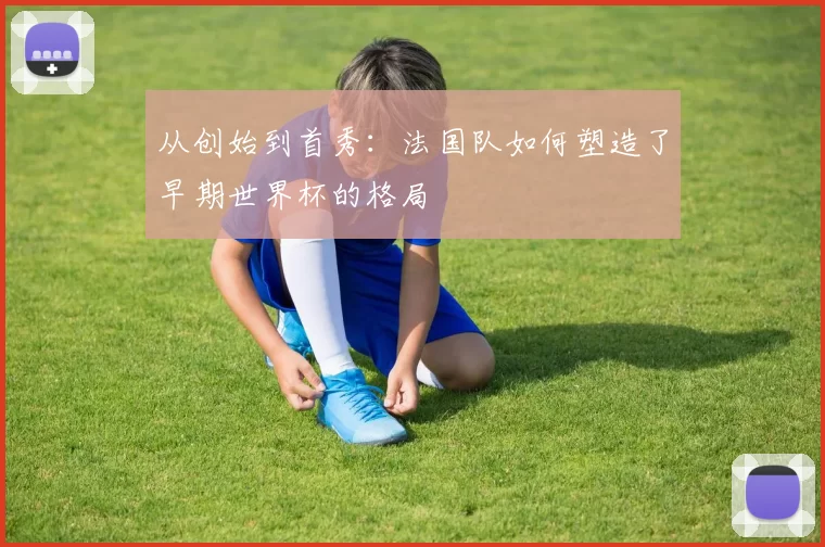 从创始到首秀:法国队如何塑造了早期世界杯的格局