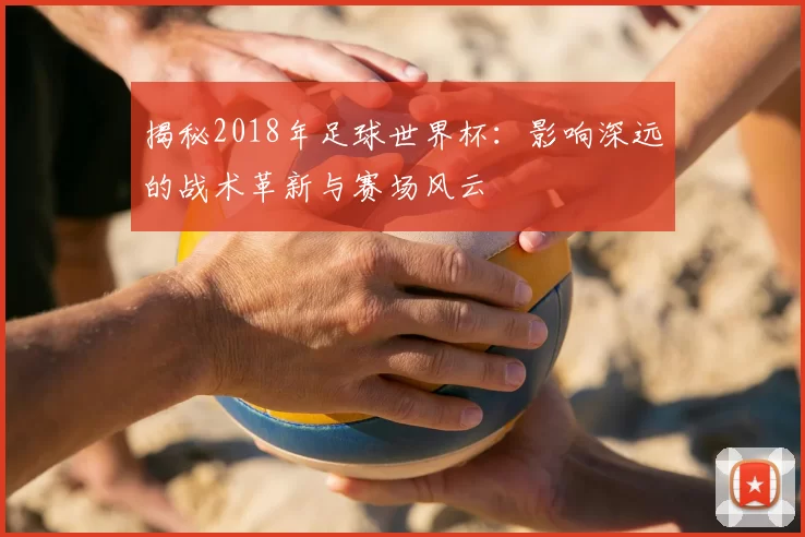 揭秘2018年足球世界杯：影响深远的战术革新与赛场风云